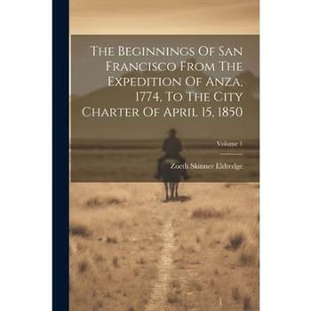 The Beginnings Of San Francisco From The Expedition Of Anza, 1774, To The City Charter Of April 15, 1850; Volume 1