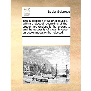 The succession of Spain discuss’d. With a project of reconciling all the present pretensions to that crown, ... and the necessity of a war, in case an accommodation be rejected.