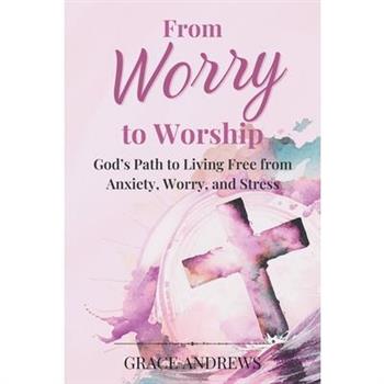 From Worry to Worship God's Path to Living Free from Anxiety, Worry, and Stress