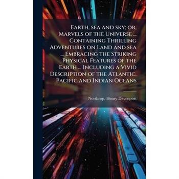 Earth, sea and sky; or, Marvels of the Universe ... Containing Thrilling Adventures on Land and sea ... Embracing the Striking Physical Features of the Earth ... Including a Vivid Description of the A