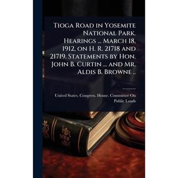 Tioga Road in Yosemite National Park. Hearings ... March 18, 1912, on H. R. 21718 and 21719. Statements by Hon. John B. Curtin ... and Mr. Aldis B. Browne ..