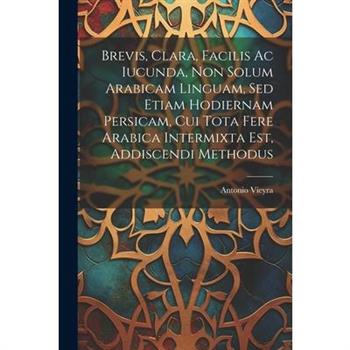 Brevis, Clara, Facilis Ac Iucunda, Non Solum Arabicam Linguam, Sed Etiam Hodiernam Persicam, Cui Tota Fere Arabica Intermixta Est, Addiscendi Methodus