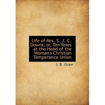 Life of Mrs. S. J. C. Downs; Or, Ten Years at the Head of the Woman’s Christian Temperance Union