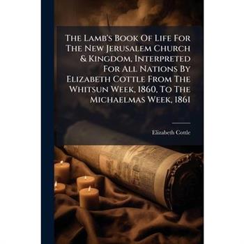 The Lamb's Book Of Life For The New Jerusalem Church & Kingdom, Interpreted For All Nations By Elizabeth Cottle From The Whitsun Week, 1860, To The Michaelmas Week, 1861