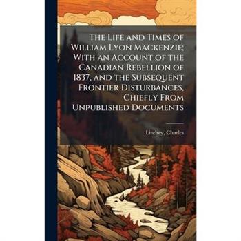 The Life and Times of William Lyon Mackenzie; With an Account of the Canadian Rebellion of 1837, and the Subsequent Frontier Disturbances, Chiefly From Unpublished Documents