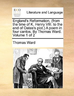 England’s Reformation, (from the Time of K. Henry VIII. to the End of Oates’s Plot.) a Poem in Four Cantos. by Thomas Ward. Volume 1 of 2