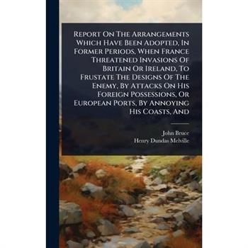 Report On The Arrangements Which Have Been Adopted, In Former Periods, When France Threatened Invasions Of Britain Or Ireland, To Frustate The Designs Of The Enemy, By Attacks On His Foreign Possessio