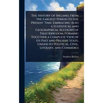 The History of Ireland, From the Earliest Period to the Present Time; Embracing Also a Statistical and Geographical Account of That Kingdom, Forming Together a Complete View of its Past and Present St