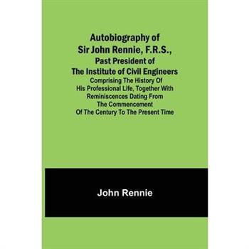 Autobiography of Sir John Rennie, F.R.S., Past President of the Institute of Civil Engineers; Comprising the history of his professional life, together with reminiscences dating from the commencement