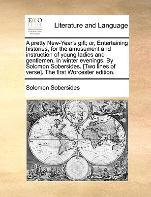 A Pretty New-Year’s Gift; Or, Entertaining Histories, for the Amusement and Instruction of Young Ladies and Gentlemen, in Winter Evenings. by Solomon Sobersides. [Two Lines of Verse]. the First Worces