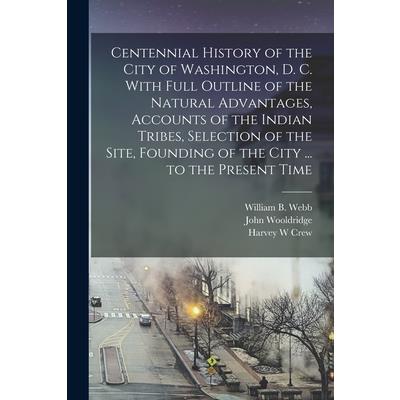 Centennial History of the City of Washington, D. C. With Full Outline of the Natural Advantages, Accounts of the Indian Tribes, Selection of the Site, Founding of the City ... to the Present Time