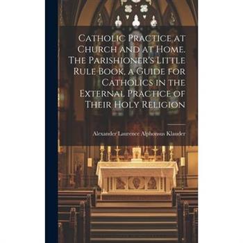 Catholic Practice at Church and at Home. The Parishioner's Little Rule Book, a Guide for Catholics in the External Practice of Their Holy Religion