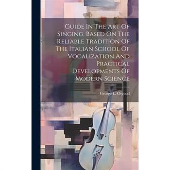 Guide In The Art Of Singing, Based On The Reliable Tradition Of The Italian School Of Vocalization And Practical Developments Of Modern Science