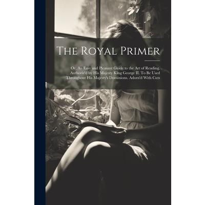 The Royal Primer; or, An Easy and Pleasant Guide to the art of Reading. Authoriz'd by His Majesty King George II. To be Used Throughout His Majesty's Dominions. Adorn'd With Cuts