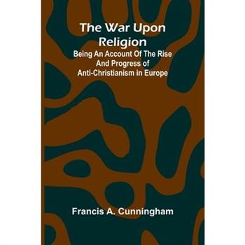 The War Upon Religion; Being An Account Of The Rise And Progress Of Anti-Christianism In Europe