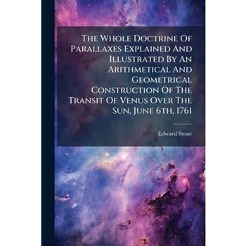 The Whole Doctrine Of Parallaxes Explained And Illustrated By An Arithmetical And Geometrical Construction Of The Transit Of Venus Over The Sun, June 6th, 1761