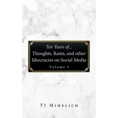Ten Years Of...Thoughts, Rants, and Other Idiocracies on Social Media Volume I