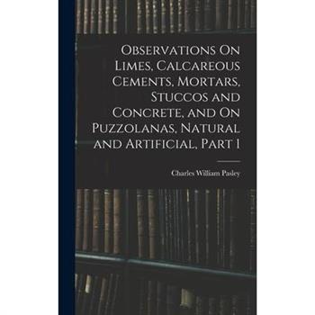 Observations On Limes, Calcareous Cements, Mortars, Stuccos and Concrete, and On Puzzolanas, Natural and Artificial, Part 1