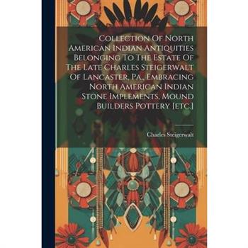 Collection Of North American Indian Antiquities Belonging To The Estate Of The Late Charles Steigerwalt Of Lancaster, Pa., Embracing North American Indian Stone Implements, Mound Builders Pottery [etc