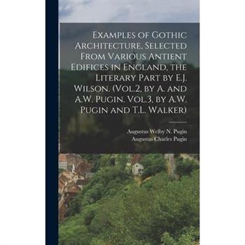 Examples of Gothic Architecture, Selected From Various Antient Edifices in England, the Literary Part by E.J. Wilson. (Vol.2, by A. and A.W. Pugin. Vol.3, by A.W. Pugin and T.L. Walker)