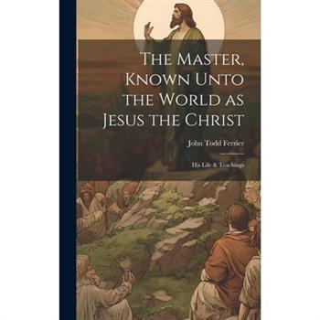 The Master, Known Unto the World as Jesus the Christ; his Life & Teachings