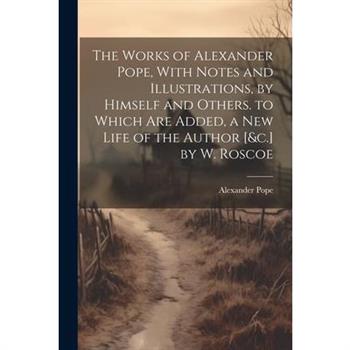 The Works of Alexander Pope, With Notes and Illustrations, by Himself and Others. to Which Are Added, a New Life of the Author [&c.] by W. Roscoe