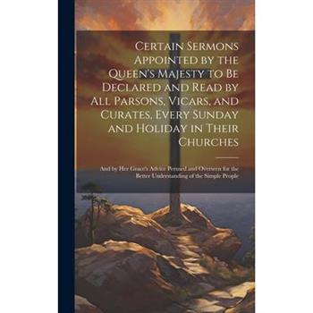 Certain Sermons Appointed by the Queen's Majesty to be Declared and Read by all Parsons, Vicars, and Curates, Every Sunday and Holiday in Their Churches; and by Her Grace's Advice Perused and Overseen