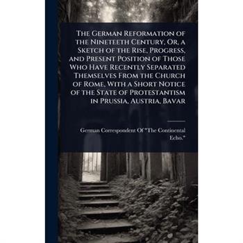 The German Reformation of the Nineteeth Century, Or, a Sketch of the Rise, Progress, and Present Position of Those Who Have Recently Separated Themselves From the Church of Rome, With a Short Notice o