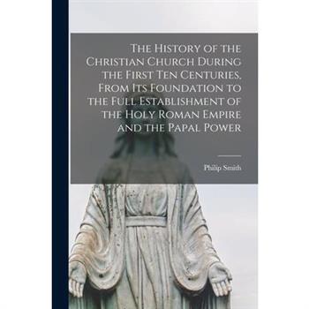 The History of the Christian Church During the First Ten Centuries, From Its Foundation to the Full Establishment of the Holy Roman Empire and the Papal Power