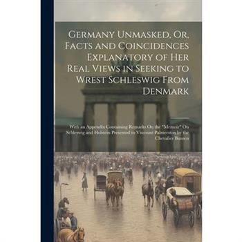 Germany Unmasked, Or, Facts and Coincidences Explanatory of Her Real Views in Seeking to Wrest Schleswig From Denmark
