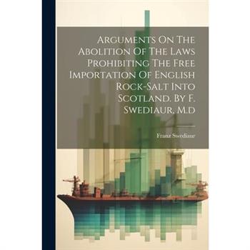 Arguments On The Abolition Of The Laws Prohibiting The Free Importation Of English Rock-salt Into Scotland. By F. Swediaur, M.d Arguments On The Abolition Of The Laws Prohibiting The Free Importation Of English Rock-salt Into Scotland. By F. Swediaur, M.d