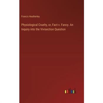 Physiological Cruelty, or, Fact v. Fancy. An Inquiry into the Vivisection Question