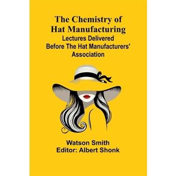 The Chemistry of Hat Manufacturing; Lectures Delivered Before the Hat Manufacturers' Association