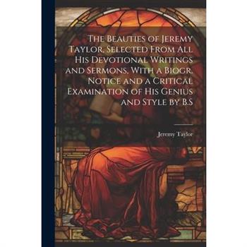 The Beauties of Jeremy Taylor, Selected From All His Devotional Writings and Sermons, With a Biogr. Notice and a Critical Examination of His Genius and Style by B.S