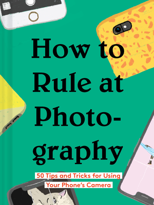 How to Rule at Photography50 Tips and Tricks for Using Your Phone’s Camera (Smartphone Pho