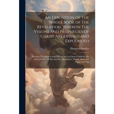 An Exposition of The Whole Book of The Revelation. Wherein The Visions and Prophecies of Christ are Opened and Expounded; Shewing The Great Conquests of our Lord Jesus Christ for his Church Over all h
