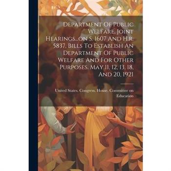 Department Of Public Welfare. Joint Hearings...on S. 1607 And H.r. 5837, Bills To Establish An Department Of Public Welfare And For Other Purposes. May 11, 12, 13, 18, And 20, 1921