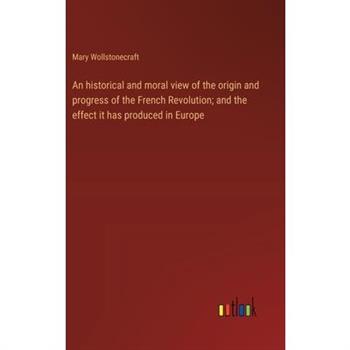 An historical and moral view of the origin and progress of the French Revolution; and the effect it has produced in Europe
