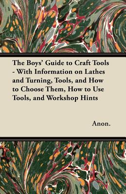 The Boys' Guide to Craft Tools - With Information on Lathes and Turning, Tools, and How to Choose Them, How to Use Tools, and Workshop Hints