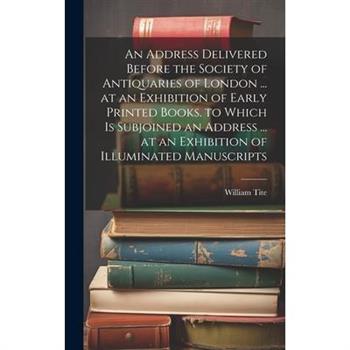 An Address Delivered Before the Society of Antiquaries of London ... at an Exhibition of Early Printed Books. to Which Is Subjoined an Address ... at an Exhibition of Illuminated Manuscripts