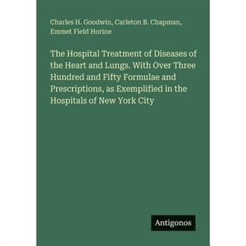 The Hospital Treatment of Diseases of the Heart and Lungs. With Over Three Hundred and Fifty Formulae and Prescriptions, as Exemplified in the Hospitals of New York City