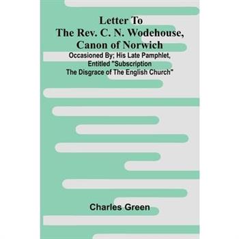 Letter to the Rev. C. N. Wodehouse, Canon of Norwich; occasioned by; his late pamphlet, entitled "Subscription the Disgrace of the English Church"