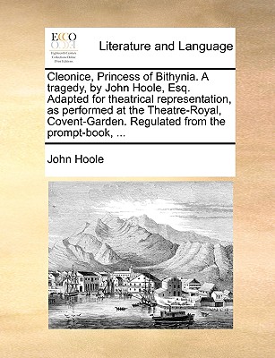 Cleonice, Princess of Bithynia. a Tragedy, by John Hoole, Esq. Adapted for Theatrical Representation, as Performed at the Theatre-Royal, Covent-Garden. Regulated from the Prompt-Book, ...