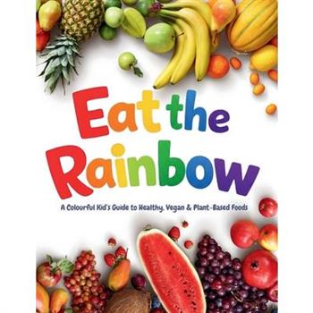 Eat the Rainbow - A Colourful Kid's Guide to Healthy, Vegan, and Plant-Based Foods with Over 20 Fun Recipes