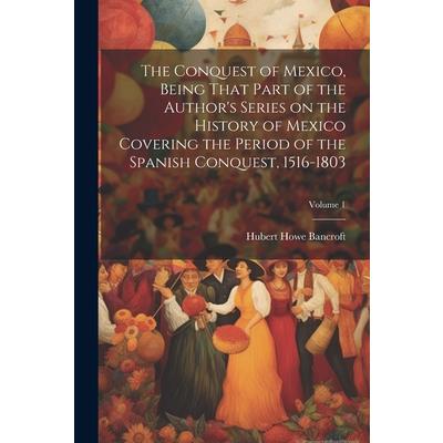 The Conquest of Mexico, Being That Part of the Author's Series on the History of Mexico Covering the Period of the Spanish Conquest, 1516-1803; Volume 1