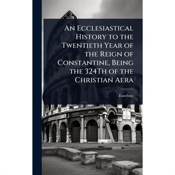 An Ecclesiastical History to the Twentieth Year of the Reign of Constantine, Being the 324Th of the Christian Aera
