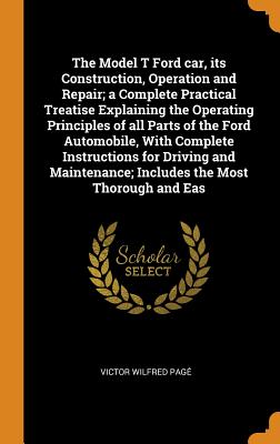 The Model T Ford Car, Its Construction, Operation and Repair; A Complete Practical Treatise Explaining the Operating Principles of All Parts of the Ford Automobile, with Complete Instructions for Driv