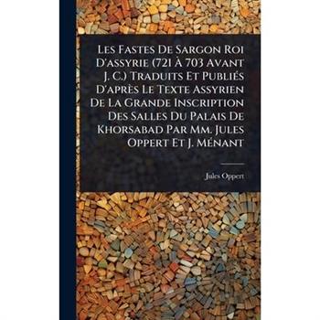 Les Fastes De Sargon Roi D’assyrie (721 ?€ 703 Avant J. C.) Traduits Et Publi?(c)s D’apr癡s Le Texte Assyrien De La Grande Inscription Des Salles Du Palais De Khorsabad Par Mm. Jules Oppert Et J.