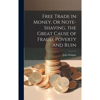 Free Trade in Money, Or Note-shaving, the Great Cause of Fraud, Poverty and Ruin Free Trade in Money, Or Note-shaving, the Great Cause of Fraud, Poverty and Ruin