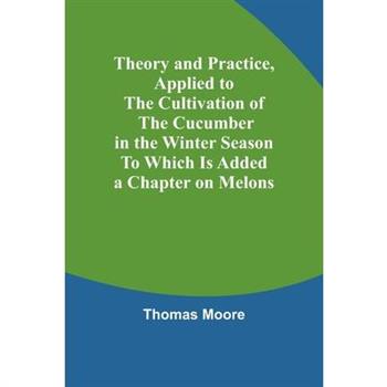 Theory and Practice, Applied to the Cultivation of the Cucumber in the Winter Season To Which Is Added a Chapter on Melons